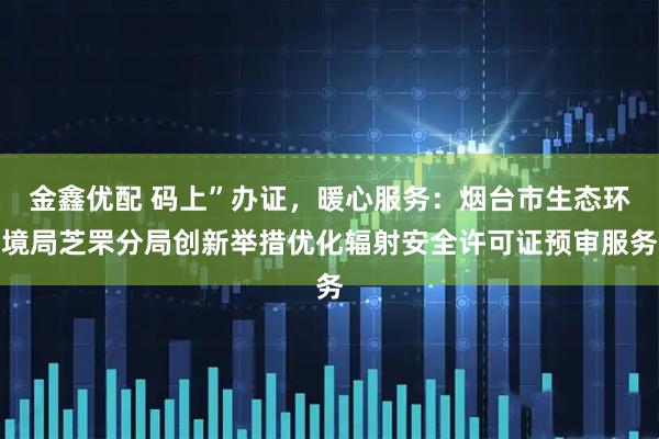金鑫优配 码上”办证，暖心服务：烟台市生态环境局芝罘分局创新举措优化辐射安全许可证预审服务