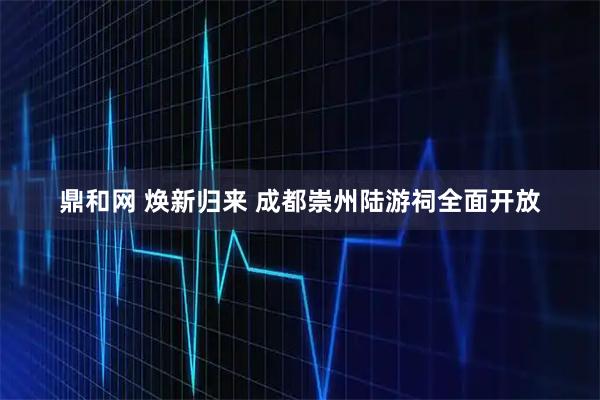 鼎和网 焕新归来 成都崇州陆游祠全面开放