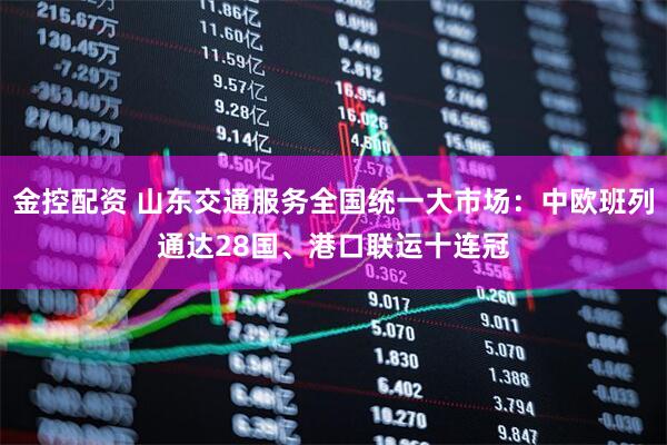 金控配资 山东交通服务全国统一大市场：中欧班列通达28国、港口联运十连冠