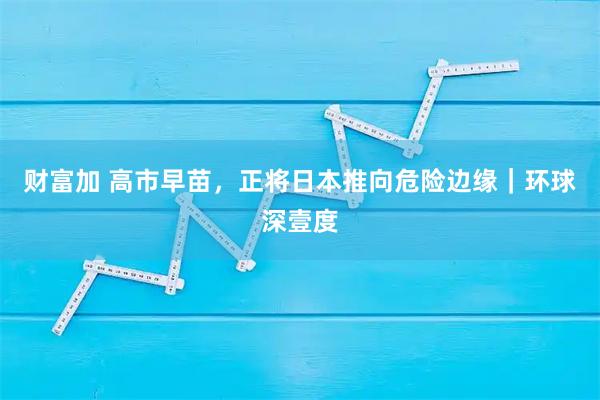 财富加 高市早苗，正将日本推向危险边缘｜环球深壹度