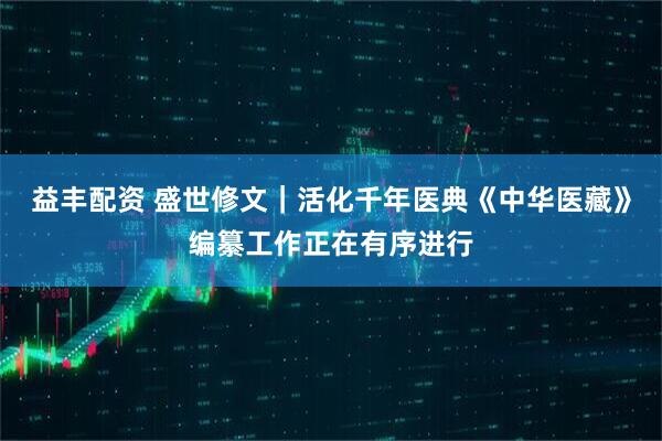 益丰配资 盛世修文｜活化千年医典《中华医藏》编纂工作正在有序进行