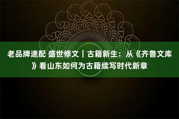 老品牌速配 盛世修文｜古籍新生：从《齐鲁文库》看山东如何为古籍续写时代新章