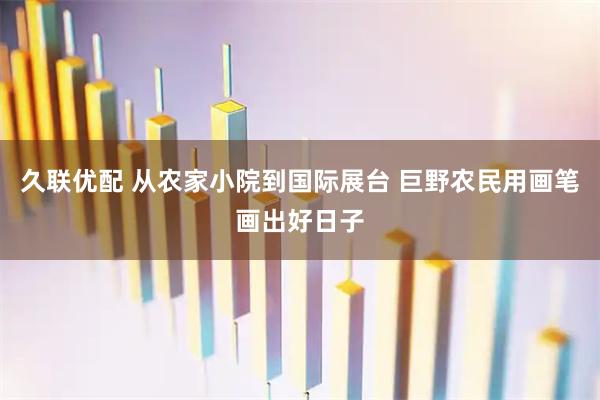 久联优配 从农家小院到国际展台 巨野农民用画笔画出好日子