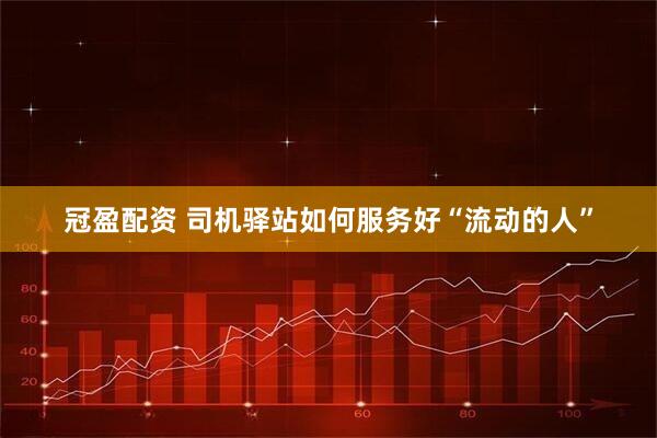 冠盈配资 司机驿站如何服务好“流动的人”