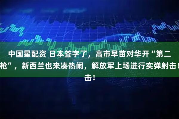 中国星配资 日本签字了，高市早苗对华开“第二枪”，新西兰也来凑热闹，解放军上场进行实弹射击！