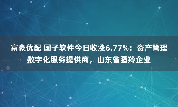 富豪优配 国子软件今日收涨6.77%：资产管理数字化服务提供商，山东省瞪羚企业