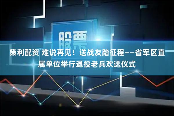 策利配资 难说再见！送战友踏征程——省军区直属单位举行退役老兵欢送仪式