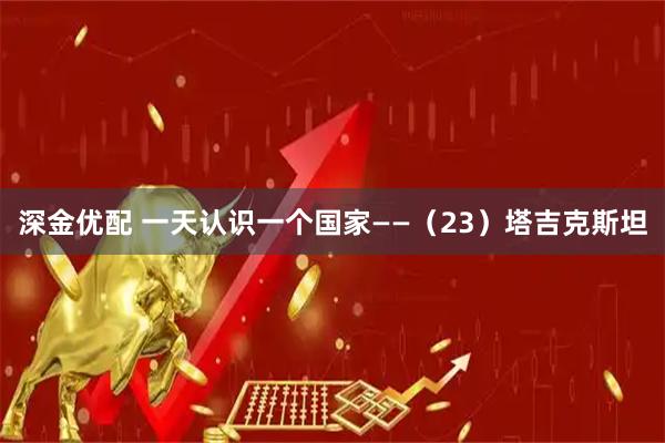 深金优配 一天认识一个国家——（23）塔吉克斯坦