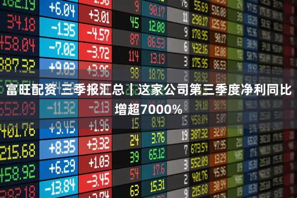 富旺配资 三季报汇总｜这家公司第三季度净利同比增超7000%