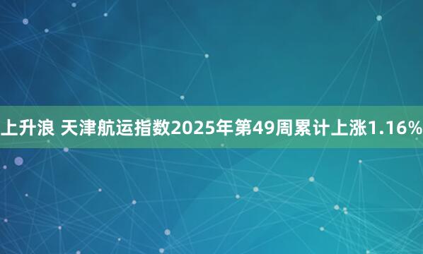 上升浪 天津航运指数2025年第49周累计上涨1.16%