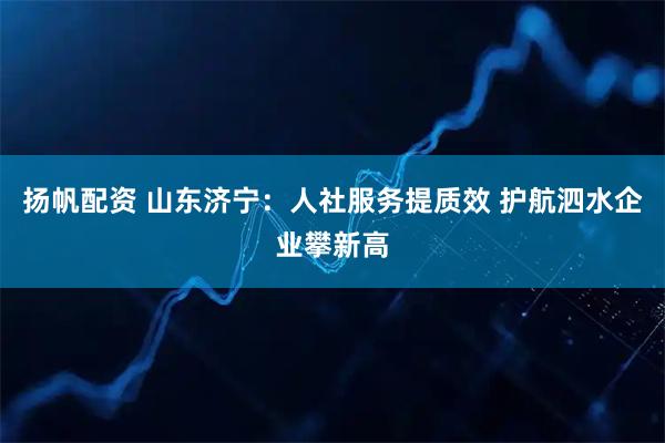 扬帆配资 山东济宁：人社服务提质效 护航泗水企业攀新高