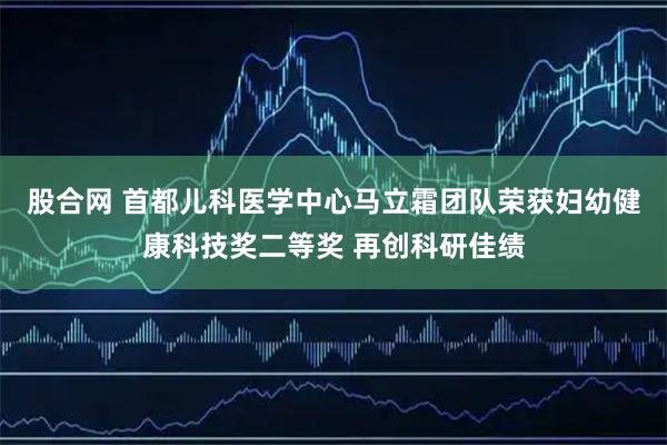 股合网 首都儿科医学中心马立霜团队荣获妇幼健康科技奖二等奖 再创科研佳绩