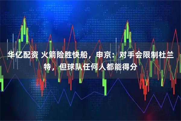 华亿配资 火箭险胜快船，申京：对手会限制杜兰特，但球队任何人都能得分