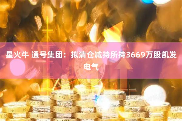 星火牛 通号集团：拟清仓减持所持3669万股凯发电气