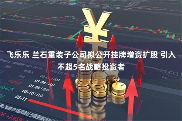 飞乐乐 兰石重装子公司拟公开挂牌增资扩股 引入不超5名战略投资者
