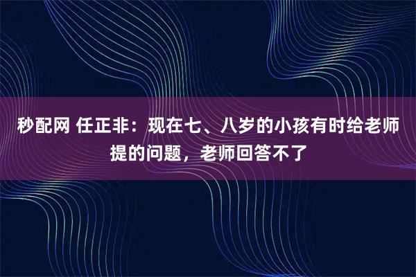 秒配网 任正非：现在七、八岁的小孩有时给老师提的问题，老师回答不了