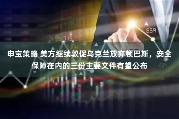 申宝策略 美方继续敦促乌克兰放弃顿巴斯，安全保障在内的三份主要文件有望公布