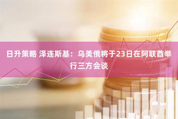 日升策略 泽连斯基：乌美俄将于23日在阿联酋举行三方会谈