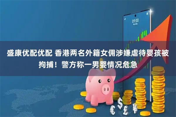 盛康优配优配 香港两名外籍女佣涉嫌虐待婴孩被拘捕!警方称一男婴情况危急