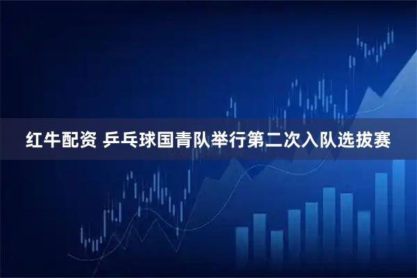 红牛配资 乒乓球国青队举行第二次入队选拔赛