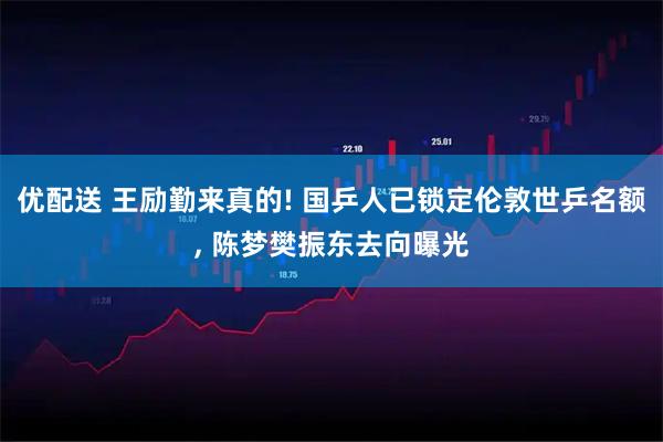 优配送 王励勤来真的! 国乒人已锁定伦敦世乒名额, 陈梦樊振东去向曝光