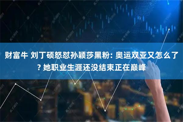 财富牛 刘丁硕怒怼孙颖莎黑粉: 奥运双亚又怎么了? 她职业生涯还没结束正在巅峰