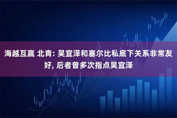 海越互赢 北青: 吴宜泽和塞尔比私底下关系非常友好, 后者曾多次指点吴宜泽