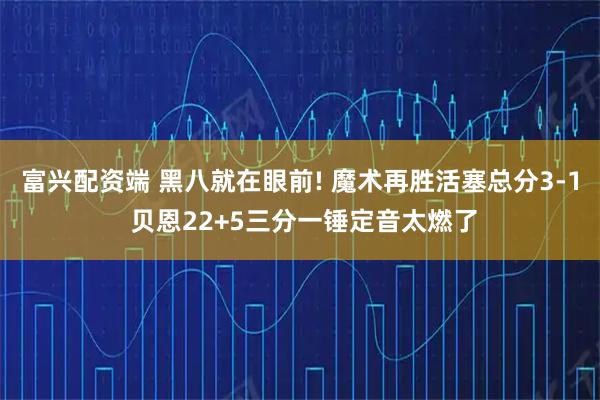富兴配资端 黑八就在眼前! 魔术再胜活塞总分3-1 贝恩22+5三分一锤定音太燃了