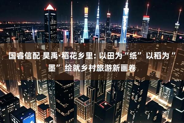 国睿信配 昊禹·稻花乡里: 以田为“纸” 以稻为“墨” 绘就乡村旅游新画卷