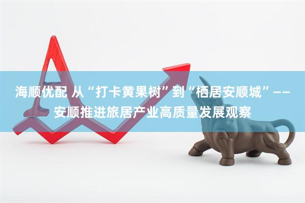 海顺优配 从“打卡黄果树”到“栖居安顺城”——安顺推进旅居产业高质量发展观察