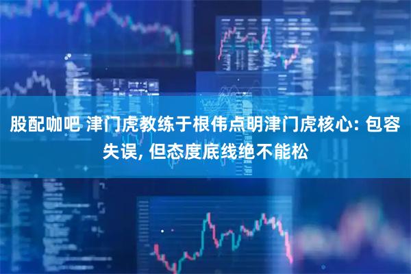 股配咖吧 津门虎教练于根伟点明津门虎核心: 包容失误, 但态度底线绝不能松