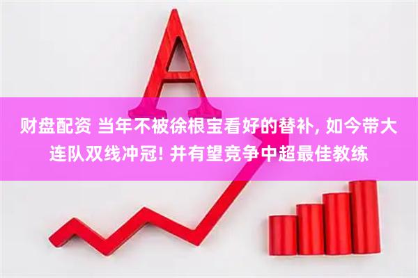 财盘配资 当年不被徐根宝看好的替补, 如今带大连队双线冲冠! 并有望竞争中超最佳教练