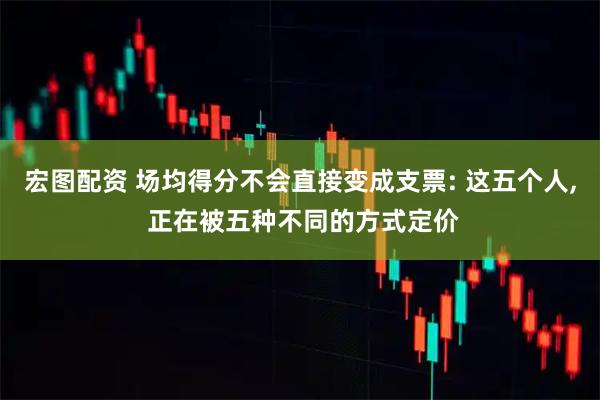 宏图配资 场均得分不会直接变成支票: 这五个人, 正在被五种不同的方式定价